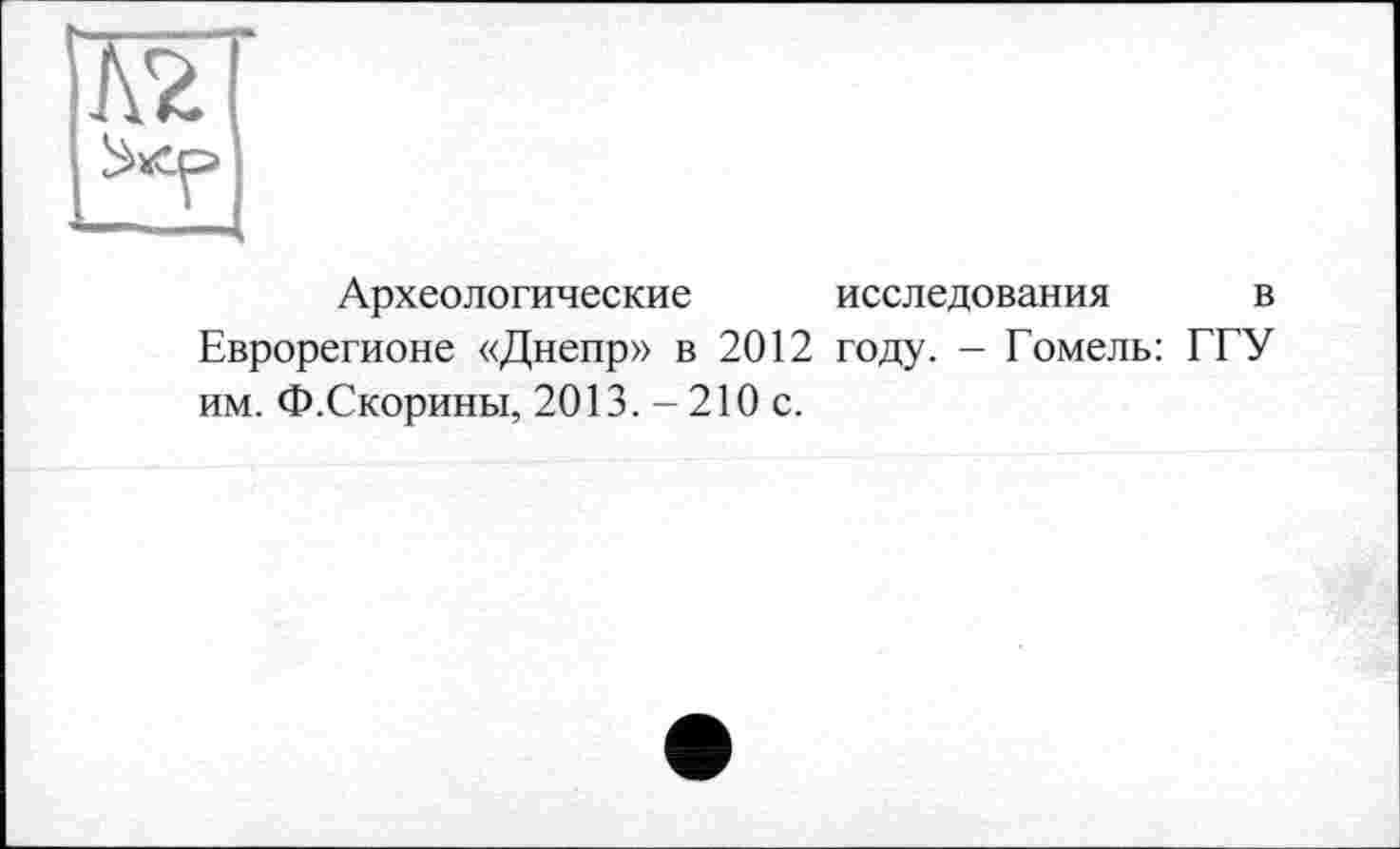 ﻿Л2
Археологические исследования в Еврорегионе «Днепр» в 2012 году. - Гомель: ГГУ им. Ф.Скорины, 2013. - 210 с.